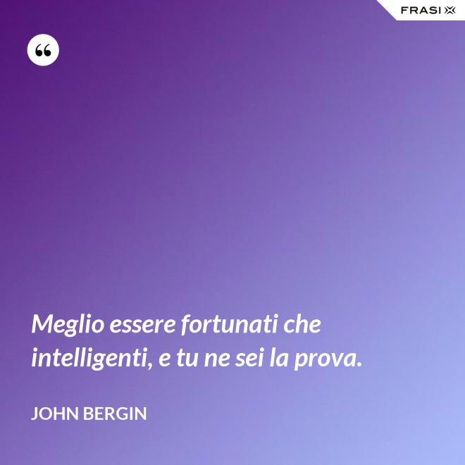 Meglio essere fortunati che intelligenti, e tu ne sei la prova. - John Bergin