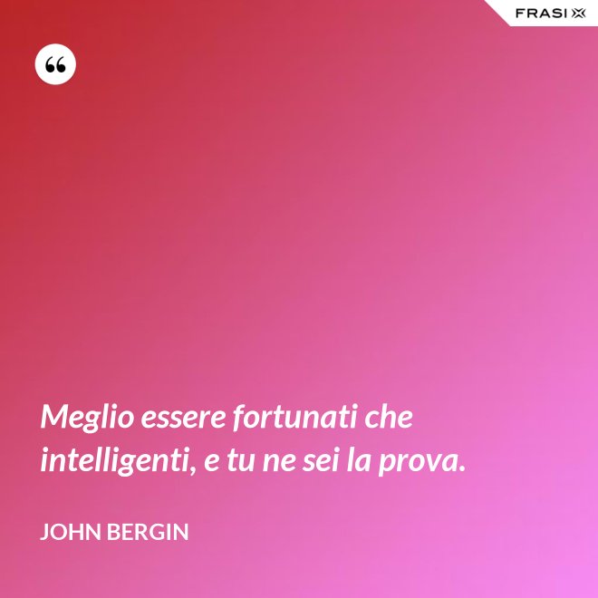 Meglio essere fortunati che intelligenti, e tu ne sei la prova. - John Bergin
