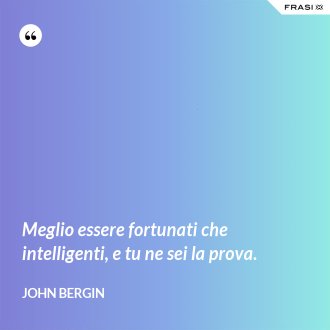 Meglio essere fortunati che intelligenti, e tu ne sei la prova. - John Bergin