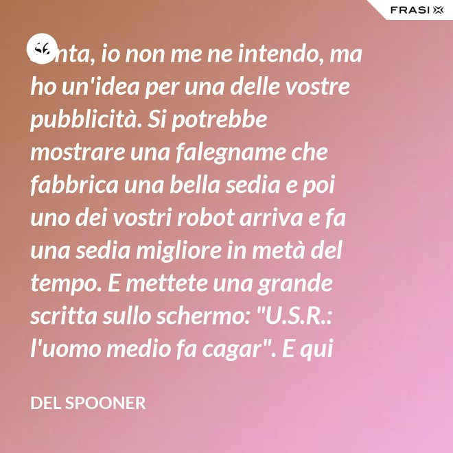 Senta, io non me ne intendo, ma ho un'idea per una delle vostre pubblicità. Si potrebbe mostrare una falegname che fabbrica una bella sedia e poi uno dei vostri robot arriva e fa una sedia migliore in metà del tempo. E mettete una grande scritta sullo schermo: "U.S.R.: l'uomo medio fa cagar". E qui c'è una dissolvenza. - Del Spooner