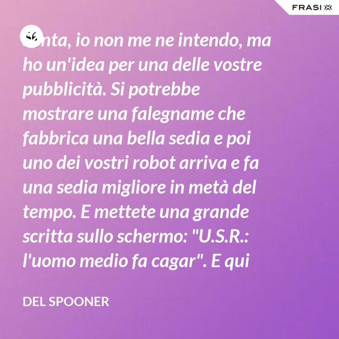 Senta, io non me ne intendo, ma ho un'idea per una delle vostre pubblicità. Si potrebbe mostrare una falegname che fabbrica una bella sedia e poi uno dei vostri robot arriva e fa una sedia migliore in metà del tempo. E mettete una grande scritta sullo schermo: "U.S.R.: l'uomo medio fa cagar". E qui c'è una dissolvenza. - Del Spooner