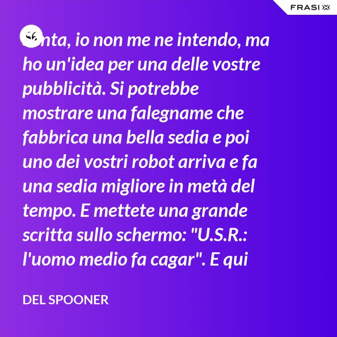 Senta, io non me ne intendo, ma ho un'idea per una delle vostre pubblicità. Si potrebbe mostrare una falegname che fabbrica una bella sedia e poi uno dei vostri robot arriva e fa una sedia migliore in metà del tempo. E mettete una grande scritta sullo schermo: "U.S.R.: l'uomo medio fa cagar". E qui c'è una dissolvenza. - Del Spooner