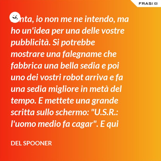 Senta, io non me ne intendo, ma ho un'idea per una delle vostre pubblicità. Si potrebbe mostrare una falegname che fabbrica una bella sedia e poi uno dei vostri robot arriva e fa una sedia migliore in metà del tempo. E mettete una grande scritta sullo schermo: "U.S.R.: l'uomo medio fa cagar". E qui c'è una dissolvenza. - Del Spooner