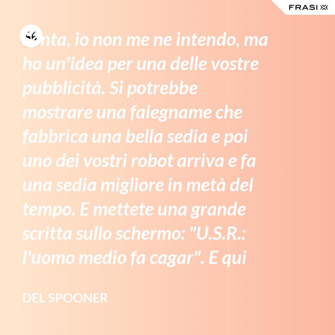 Senta, io non me ne intendo, ma ho un'idea per una delle vostre pubblicità. Si potrebbe mostrare una falegname che fabbrica una bella sedia e poi uno dei vostri robot arriva e fa una sedia migliore in metà del tempo. E mettete una grande scritta sullo schermo: "U.S.R.: l'uomo medio fa cagar". E qui c'è una dissolvenza. - Del Spooner