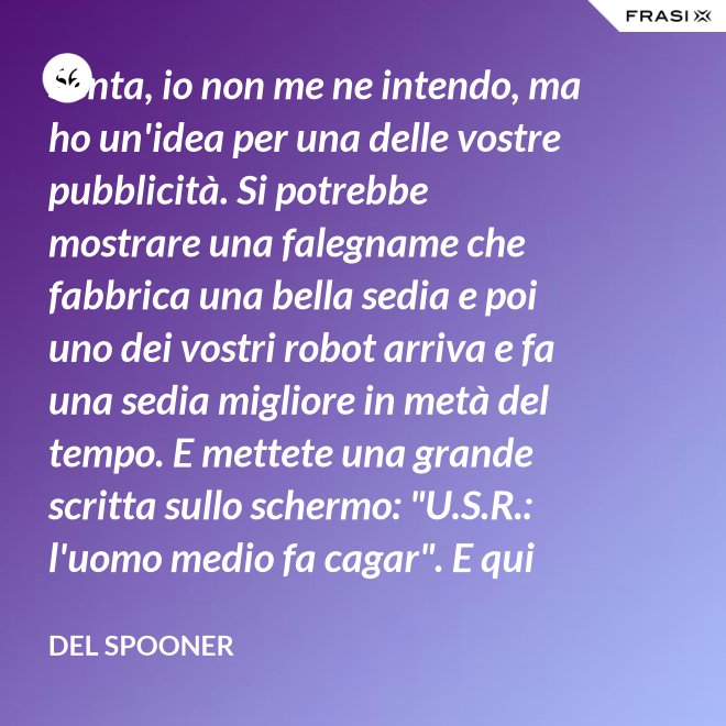 Senta, io non me ne intendo, ma ho un'idea per una delle vostre pubblicità. Si potrebbe mostrare una falegname che fabbrica una bella sedia e poi uno dei vostri robot arriva e fa una sedia migliore in metà del tempo. E mettete una grande scritta sullo schermo: "U.S.R.: l'uomo medio fa cagar". E qui c'è una dissolvenza. - Del Spooner
