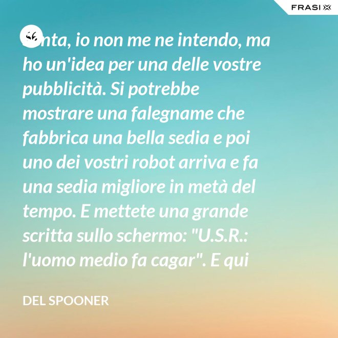 Senta, io non me ne intendo, ma ho un'idea per una delle vostre pubblicità. Si potrebbe mostrare una falegname che fabbrica una bella sedia e poi uno dei vostri robot arriva e fa una sedia migliore in metà del tempo. E mettete una grande scritta sullo schermo: "U.S.R.: l'uomo medio fa cagar". E qui c'è una dissolvenza. - Del Spooner