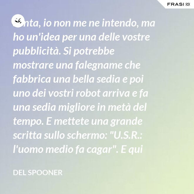 Senta, io non me ne intendo, ma ho un'idea per una delle vostre pubblicità. Si potrebbe mostrare una falegname che fabbrica una bella sedia e poi uno dei vostri robot arriva e fa una sedia migliore in metà del tempo. E mettete una grande scritta sullo schermo: "U.S.R.: l'uomo medio fa cagar". E qui c'è una dissolvenza. - Del Spooner
