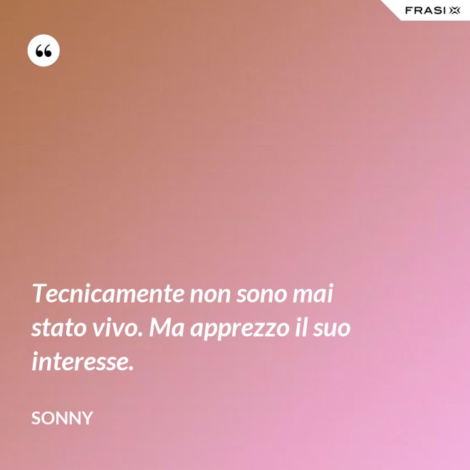 Tecnicamente non sono mai stato vivo. Ma apprezzo il suo interesse. - Sonny