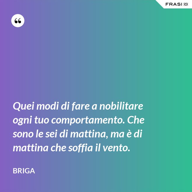 Quei modi di fare a nobilitare ogni tuo comportamento. Che sono le sei di mattina, ma è di mattina che soffia il vento. - Briga