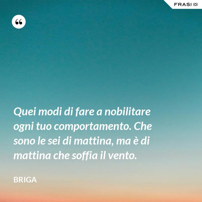 Quei modi di fare a nobilitare ogni tuo comportamento. Che sono le sei di mattina, ma è di mattina che soffia il vento. - Briga