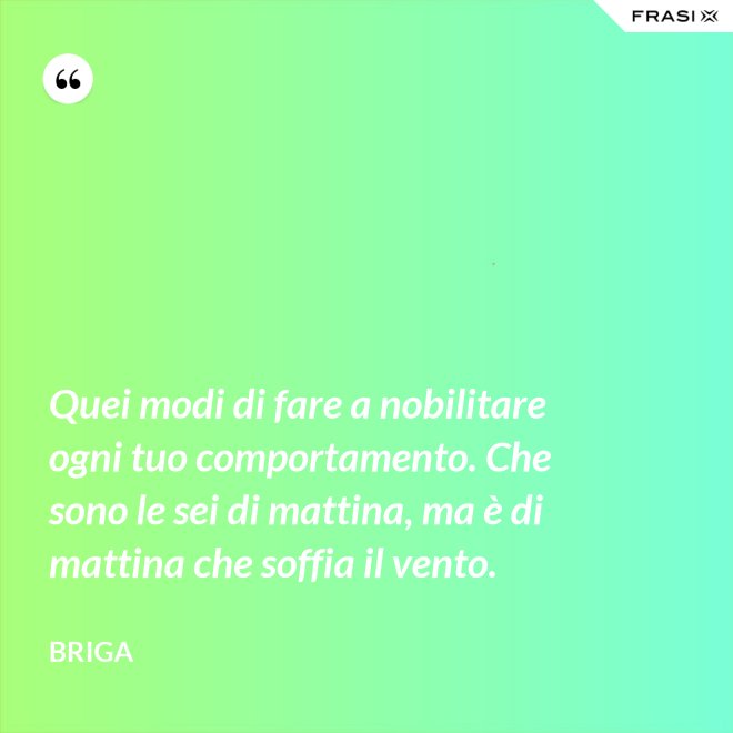 Quei modi di fare a nobilitare ogni tuo comportamento. Che sono le sei di mattina, ma è di mattina che soffia il vento. - Briga