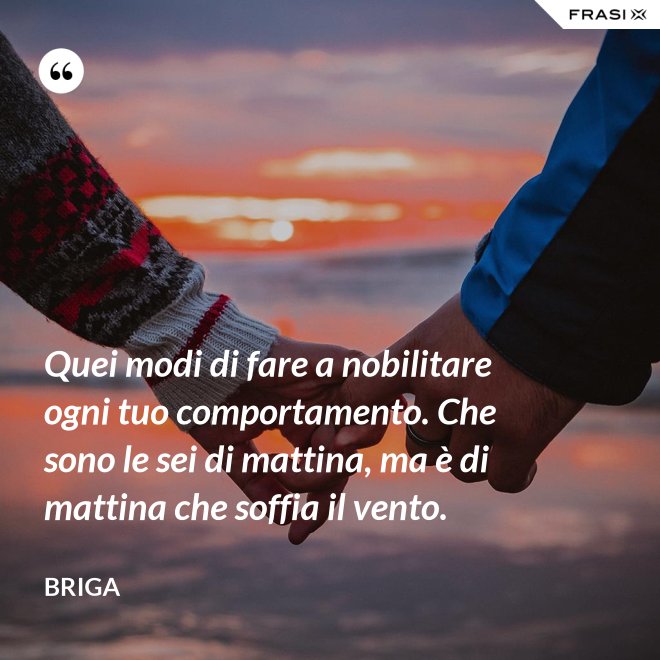 Quei modi di fare a nobilitare ogni tuo comportamento. Che sono le sei di mattina, ma è di mattina che soffia il vento. - Briga