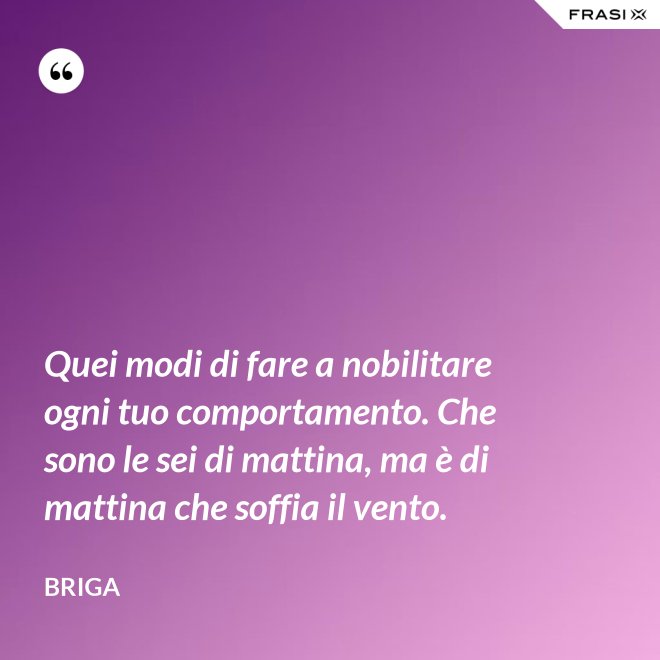Quei modi di fare a nobilitare ogni tuo comportamento. Che sono le sei di mattina, ma è di mattina che soffia il vento. - Briga