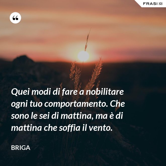 Quei modi di fare a nobilitare ogni tuo comportamento. Che sono le sei di mattina, ma è di mattina che soffia il vento. - Briga
