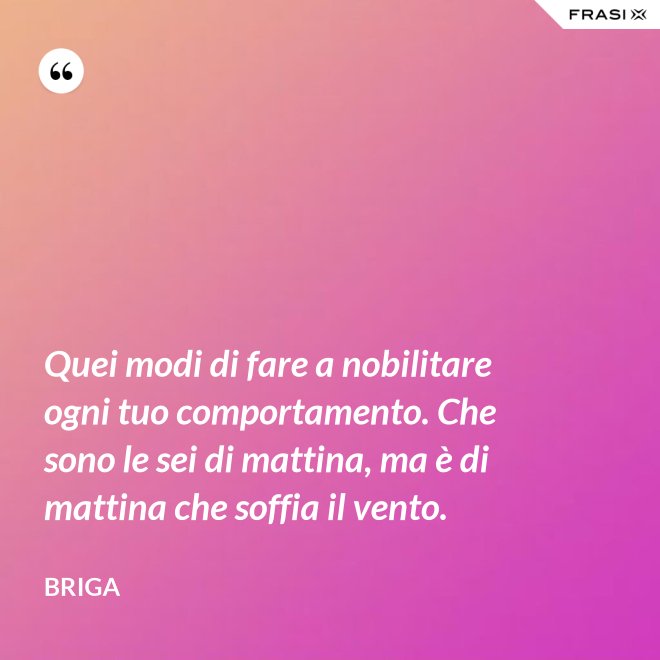 Quei modi di fare a nobilitare ogni tuo comportamento. Che sono le sei di mattina, ma è di mattina che soffia il vento. - Briga