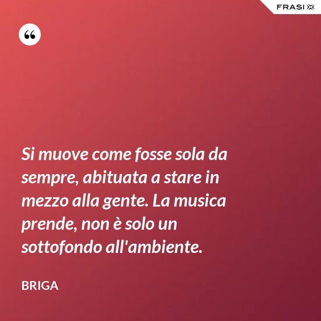 Si muove come fosse sola da sempre, abituata a stare in mezzo alla gente. La musica prende, non è solo un sottofondo all'ambiente. - Briga