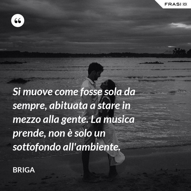 Si muove come fosse sola da sempre, abituata a stare in mezzo alla gente. La musica prende, non è solo un sottofondo all'ambiente. - Briga