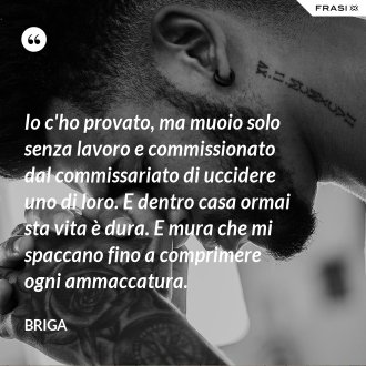 Io c'ho provato, ma muoio solo senza lavoro e commissionato dal commissariato di uccidere uno di loro. E dentro casa ormai sta vita è dura. E mura che mi spaccano fino a comprimere ogni ammaccatura. - Briga