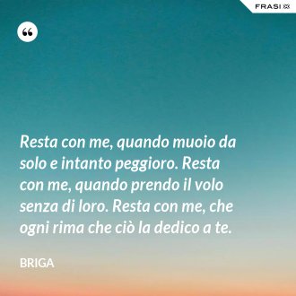 Resta con me, quando muoio da solo e intanto peggioro. Resta con me, quando prendo il volo senza di loro. Resta con me, che ogni rima che ciò la dedico a te. - Briga