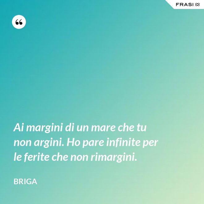 Ai margini di un mare che tu non argini. Ho pare infinite per le ferite che non rimargini. - Briga