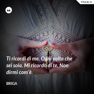 Ti ricordi di me. Ogni volta che sei sola. Mi ricordo di te. Non dirmi com’è. - Briga