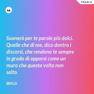 Suonerò per te parole più dolci. Quelle che di me, dico dentro i discorsi, che rendono te sempre in grado di opporsi come un muro che questa volta non salto. - Briga