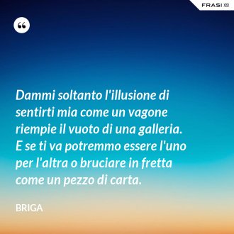 Dammi soltanto l'illusione di sentirti mia come un vagone riempie il vuoto di una galleria. E se ti va potremmo essere l'uno per l'altra o bruciare in fretta come un pezzo di carta. - Briga