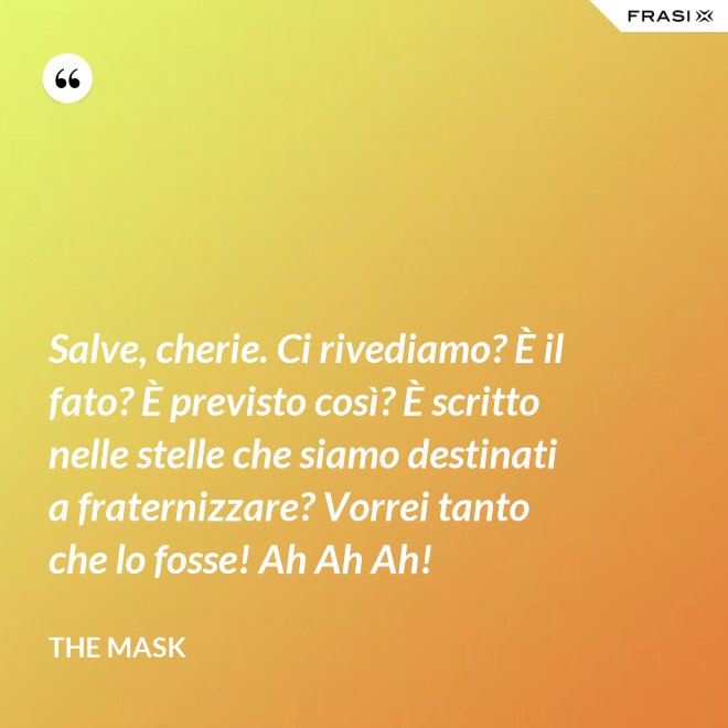 Salve, cherie. Ci rivediamo? È il fato? È previsto così? È scritto nelle stelle che siamo destinati a fraternizzare? Vorrei tanto che lo fosse! Ah Ah Ah! - The Mask
