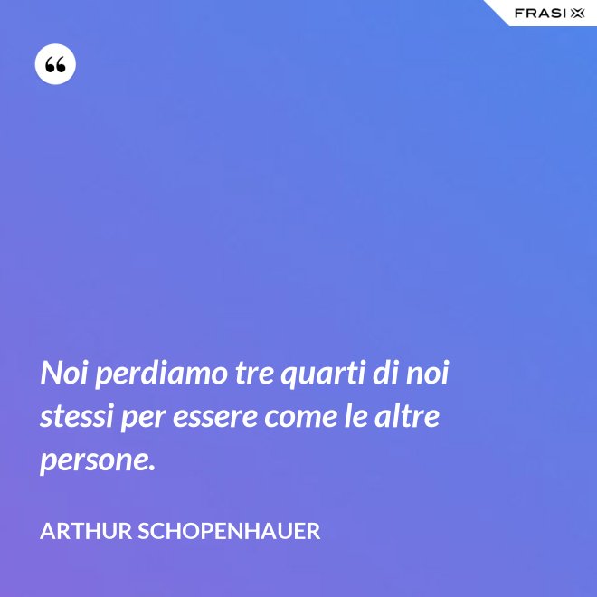 Noi perdiamo tre quarti di noi stessi per essere come le altre persone. - Arthur Schopenhauer