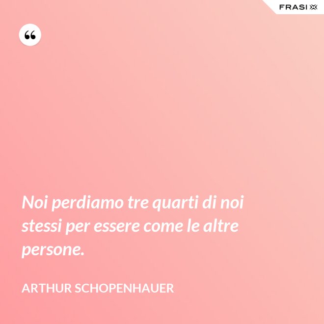 Noi perdiamo tre quarti di noi stessi per essere come le altre persone. - Arthur Schopenhauer