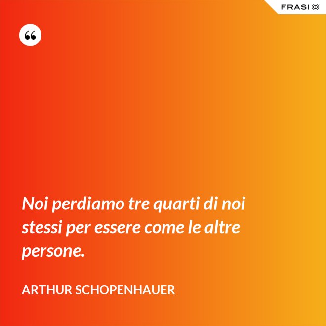 Noi perdiamo tre quarti di noi stessi per essere come le altre persone. - Arthur Schopenhauer