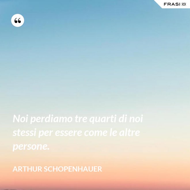 Noi perdiamo tre quarti di noi stessi per essere come le altre persone. - Arthur Schopenhauer