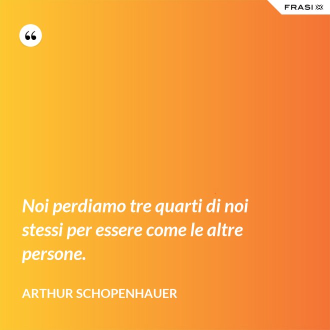 Noi perdiamo tre quarti di noi stessi per essere come le altre persone. - Arthur Schopenhauer
