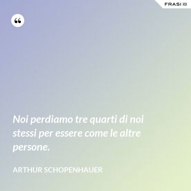 Noi perdiamo tre quarti di noi stessi per essere come le altre persone. - Arthur Schopenhauer