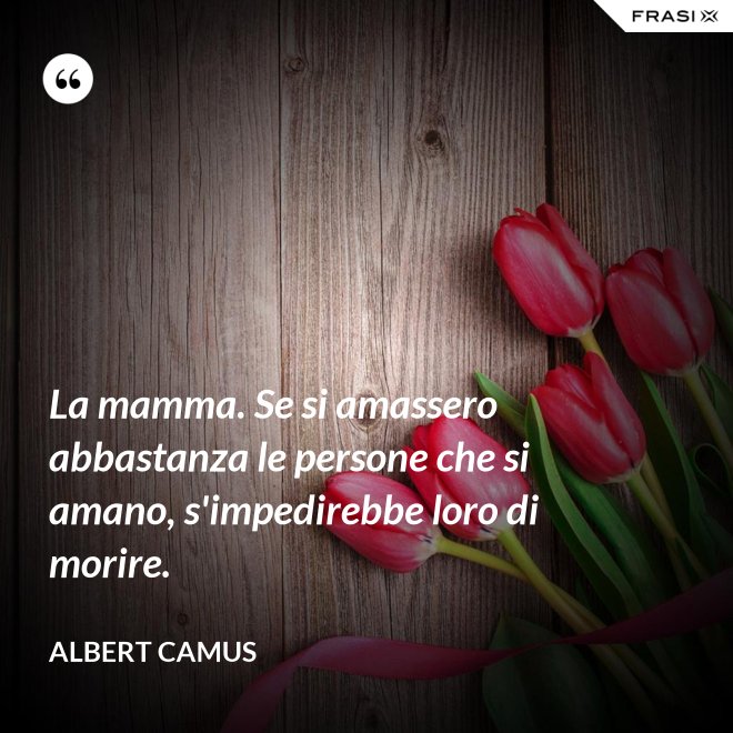 La mamma. Se si amassero abbastanza le persone che si amano, s'impedirebbe loro di morire. - Albert Camus