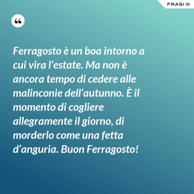 Ferragosto è un boa intorno a cui vira l’estate. Ma non è ancora tempo di cedere alle malinconie dell’autunno. È il momento di cogliere allegramente il giorno, di morderlo come una fetta d’anguria. Buon Ferragosto! - Anonimo