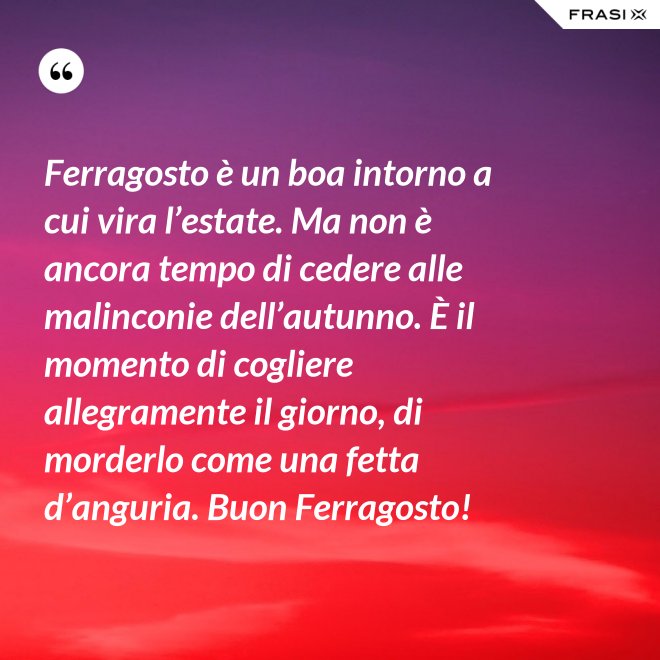 Ferragosto è un boa intorno a cui vira l’estate. Ma non è ancora tempo di cedere alle malinconie dell’autunno. È il momento di cogliere allegramente il giorno, di morderlo come una fetta d’anguria. Buon Ferragosto! - Anonimo