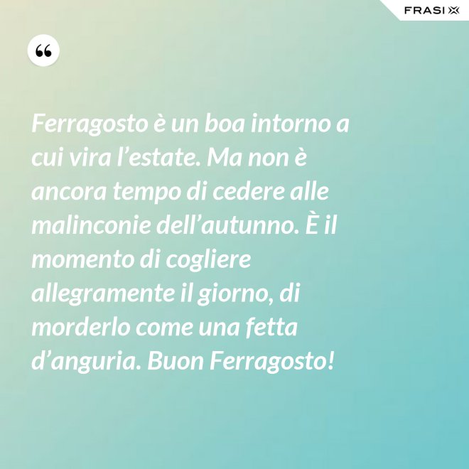 Ferragosto è un boa intorno a cui vira l’estate. Ma non è ancora tempo di cedere alle malinconie dell’autunno. È il momento di cogliere allegramente il giorno, di morderlo come una fetta d’anguria. Buon Ferragosto! - Anonimo