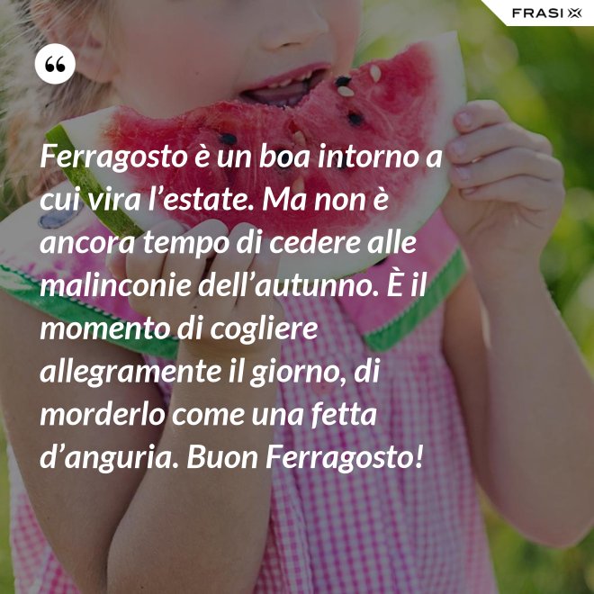 Ferragosto è un boa intorno a cui vira l’estate. Ma non è ancora tempo di cedere alle malinconie dell’autunno. È il momento di cogliere allegramente il giorno, di morderlo come una fetta d’anguria. Buon Ferragosto! - Anonimo