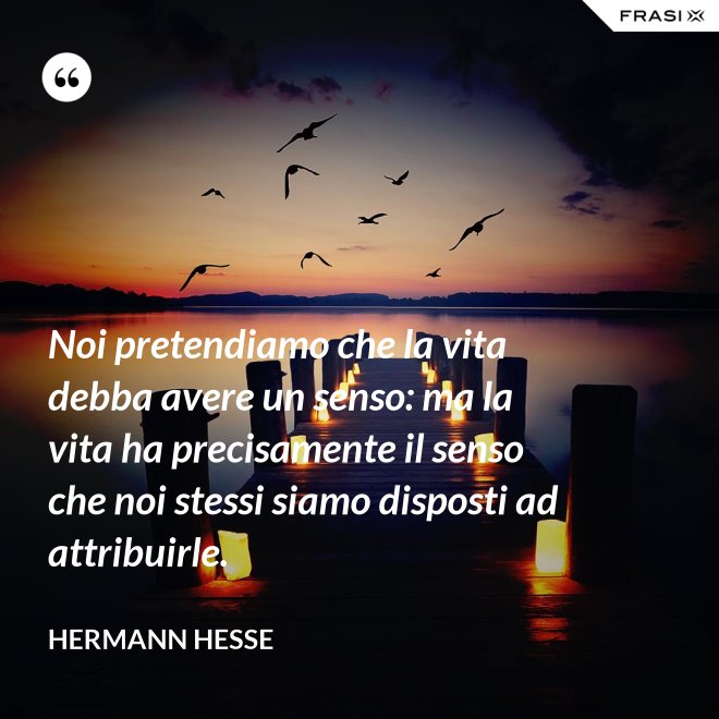 Noi pretendiamo che la vita debba avere un senso: ma la vita ha precisamente il senso che noi stessi siamo disposti ad attribuirle. - Hermann Hesse