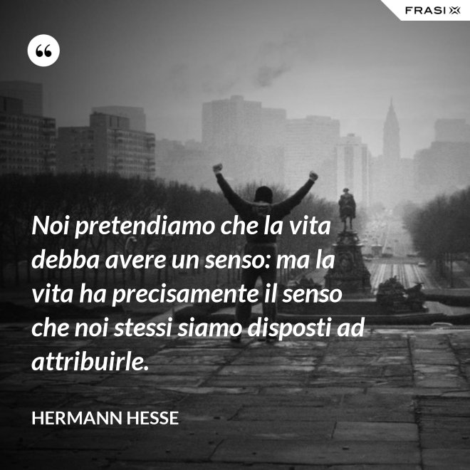Noi pretendiamo che la vita debba avere un senso: ma la vita ha precisamente il senso che noi stessi siamo disposti ad attribuirle. - Hermann Hesse