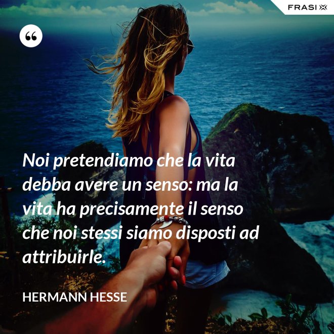Noi pretendiamo che la vita debba avere un senso: ma la vita ha precisamente il senso che noi stessi siamo disposti ad attribuirle. - Hermann Hesse