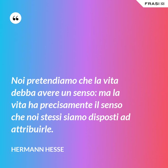 Noi pretendiamo che la vita debba avere un senso: ma la vita ha precisamente il senso che noi stessi siamo disposti ad attribuirle. - Hermann Hesse