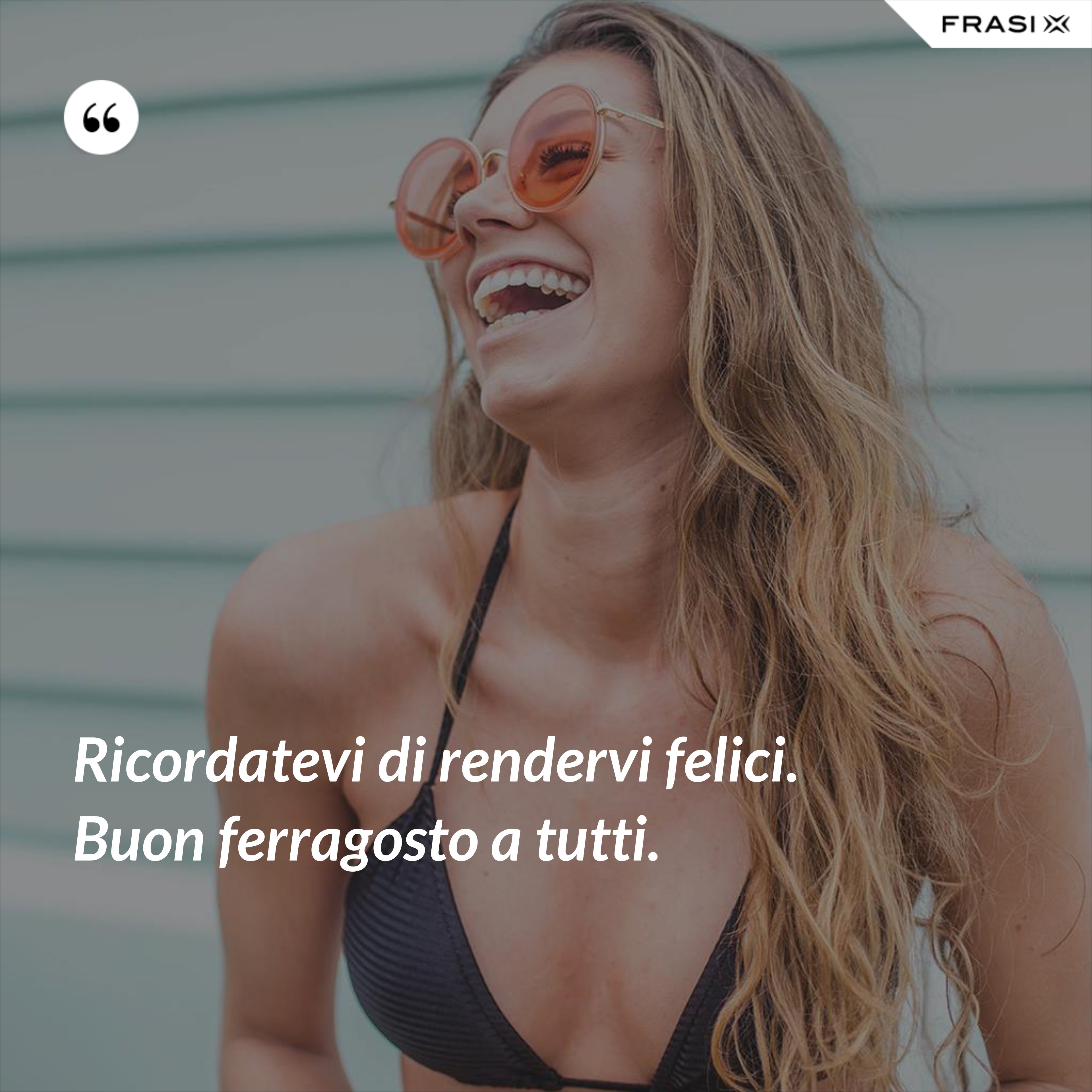 Ricordatevi di rendervi felici. Buon ferragosto a tutti. - Anonimo