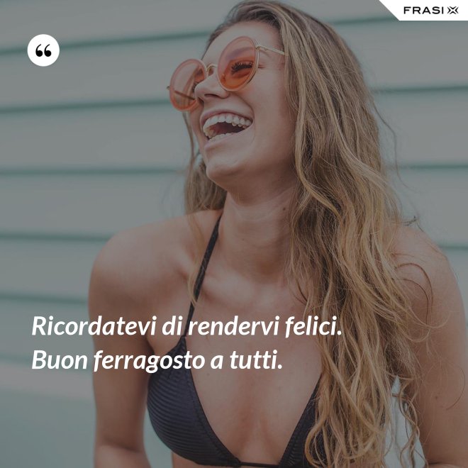 Ricordatevi di rendervi felici. Buon ferragosto a tutti. - Anonimo