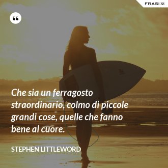 Che sia un ferragosto straordinario, colmo di piccole grandi cose, quelle che fanno bene al cuore. - Stephen Littleword