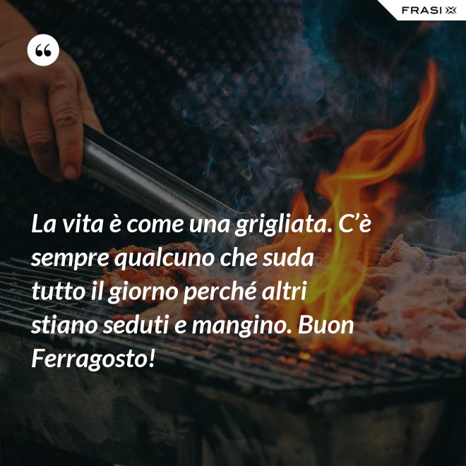 La vita è come una grigliata. C’è sempre qualcuno che suda tutto il giorno perché altri stiano seduti e mangino. Buon Ferragosto! - Anonimo