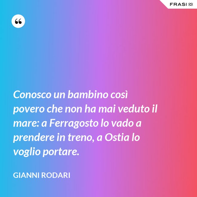 Conosco un bambino così povero che non ha mai veduto il mare: a Ferragosto lo vado a prendere in treno, a Ostia lo voglio portare. - Gianni Rodari