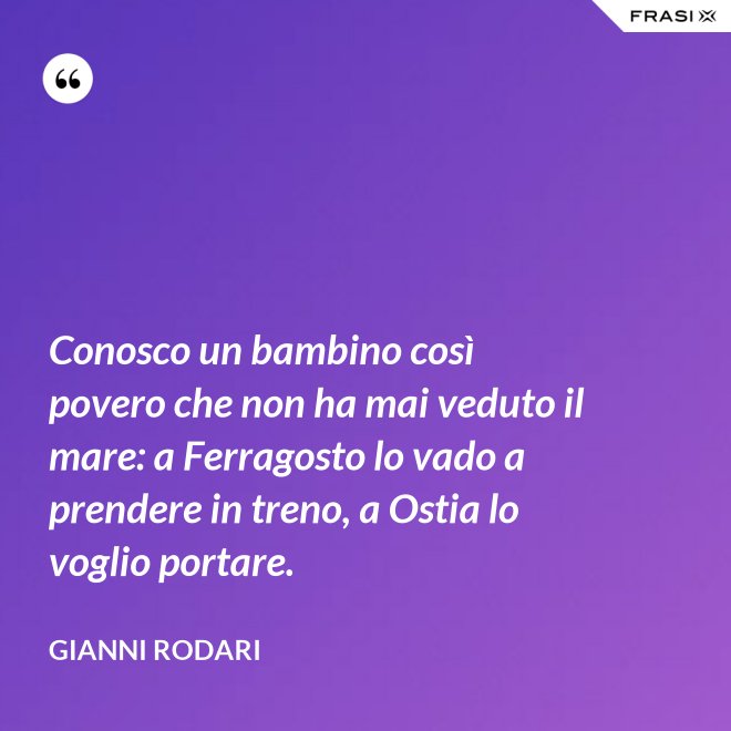 Conosco un bambino così povero che non ha mai veduto il mare: a Ferragosto lo vado a prendere in treno, a Ostia lo voglio portare. - Gianni Rodari