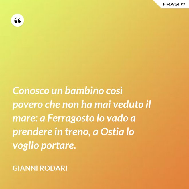 Conosco un bambino così povero che non ha mai veduto il mare: a Ferragosto lo vado a prendere in treno, a Ostia lo voglio portare. - Gianni Rodari